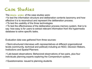 Case Studies
The main aims of the case studies were:
ü to test the information structure and deliberation contents taxonomy and how
effective it is to reconstruct and represent the deliberation process;
ü To test the usability of the three technologies
ü To test the effectiveness of the deliberation process memory system, that is to
say: how easy is for users to extract relevant information from the hypermedia
database to solve specific tasks.


Evaluation data was gathered from three sources:
ü Semi-structured interviews with representatives at different organizational
levels (community, technical and political) including an NGO, Decision Makers,
Institutions and Spatial Planners
ü Lab-based observations: Behavioral observations of two pairs, plus four
individuals planning experts exploring the Compendium system,
ü Questionnaires: issued to planning students
 