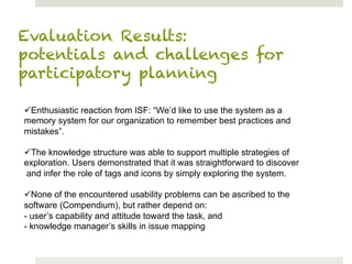 Evaluation Results:
potentials and challenges for
participatory planning

ü Enthusiastic reaction from ISF: “We’d like to use the system as a
memory system for our organization to remember best practices and
mistakes”.

ü The knowledge structure was able to support multiple strategies of
exploration. Users demonstrated that it was straightforward to discover
 and infer the role of tags and icons by simply exploring the system.

ü None of the encountered usability problems can be ascribed to the
software (Compendium), but rather depend on:
- user’s capability and attitude toward the task, and
- knowledge manager’s skills in issue mapping
 