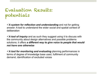 Evaluation Results:
potentials

ü A system for reflection and understanding and not for getting
answer: A tool to understand the wider social and spatial context of
deliberation

ü A tool of inquiry and as such they suggest using it to discuss with
the community about design alternatives and possible problems
solutions; it offers a different way to give voice to people that would
not have one otherwise

ü A tool for monitoring and evaluating planning performances in
terms of degree of knowledge base used, fulfilment of community
demand, identification of excluded voices
 
