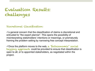 Evaluation Results:
challenges

Discretional Classiﬁcation:

ü a general concern that the classification of claims is discretional and
entrusted to “the expert planner”. This opens the possibility of
misinterpreting stakeholders’ intentions or meanings, or prematurely
framing the problem setting by narrowing free concept interpretation.

ü Once the platform moves to the web, a ‘folksonomic’ social
tagging approach could be provided to ensure that classification is
open to all, or to appointed stakeholders, as negotiated within the
project.
 