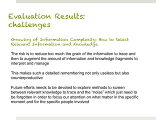 Evaluation Results:
challenges
Growing of Information Complexity: How to Select
Relevant Information and Knowledge

The risk is to reduce too much the grain of the information to trace and
then to augment the amount of information and knowledge fragments to
interpret and manage

This makes such a detailed remembering not only useless but also
counterproductive

Future efforts needs to be devoted to explore methods to screen
between relevant knowledge to trace and the “noise” which just need to
be forgotten in order to focus our attention on what matter in the specific
moment and for the specific people involved
 
