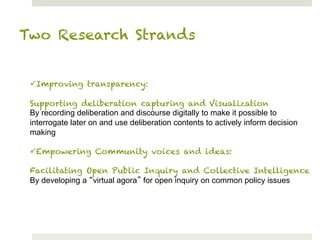Two Research Strands


 ü Improving transparency:

 Supporting deliberation capturing and Visualization
 By recording deliberation and discourse digitally to make it possible to
 interrogate later on and use deliberation contents to actively inform decision
 making

 ü Empowering Community voices and ideas:

 Facilitating Open Public Inquiry and Collective Intelligence
 By developing a virtual agora for open inquiry on common policy issues
 