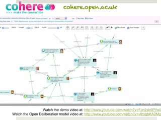 cohere.open.ac.uk




                 Watch the demo video at: http://www.youtube.com/watch?v=Fcn2ab9PYo4
Watch the Open Deliberation model video at: http://www.youtube.com/watch?v=vthygbKA2Mg
 