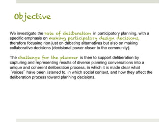 Objective

We investigate the role of deliberation in participatory planning, with a
specific emphasis on making participatory design decisions,
therefore focusing non just on debating alternatives but also on making
collaborative decisions (decisional power closer to the community).

The challenge for the planner is then to support deliberation by
capturing and representing results of diverse planning conversations into a
unique and coherent deliberation process, in which it is made clear what
 voices have been listened to, in which social context, and how they affect the
deliberation process toward planning decisions.
 