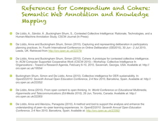 References for Compendium and Cohere:
          Semantic Web Annotation and Knowledge
          Mapping

¤    De Liddo, A., Sándor, Á .,Buckingham Shum, S., Contested Collective Intelligence: Rationale, Technologies, and a
      Human-Machine Annotation Study, CSCW Journal (In Press)

¤    De Liddo, Anna and Buckingham Shum, Simon (2010). Capturing and representing deliberation in participatory
      planning practices. In: Fourth International Conference on Online Deliberation (OD2010), 30 Jun - 2 Jul 2010,
      Leeds, UK. Retrieved from http://oro.open.ac.uk/22279/

¤    De Liddo, Anna and Buckingham Shum, Simon (2010). Cohere: A prototype for contested collective intelligence.
      In: ACM Computer Supported Cooperative Work (CSCW 2010) - Workshop: Collective Intelligence In
      Organizations - Toward a Research Agenda, February 6-10, 2010, Savannah, Georgia, USA. Available at: http://
      oro.open.ac.uk/19554/

¤    Buckingham Shum, Simon and De Liddo, Anna (2010). Collective intelligence for OER sustainability. In:
      OpenED2010: Seventh Annual Open Education Conference, 2-4 Nov 2010, Barcelona, Spain. Available at: http://
      oro.open.ac.uk/23352/

¤    De Liddo, Anna (2010). From open content to open thinking. In: World Conference on Educational Multimedia,
      Hypermedia and Telecommunications (Ed-Media 2010), 29 Jun, Toronto, Canada. Available at: http://
      oro.open.ac.uk/22283/

¤    De Liddo, Anna and Alevizou, Panagiota (2010). A method and tool to support the analysis and enhance the
      understanding of peer--to--peer learning experiences. In: OpenED2010: Seventh Annual Open Education
      Conference, 2-4 Nov 2010, Barcelona, Spain. Available at: http://oro.open.ac.uk/23392/
 