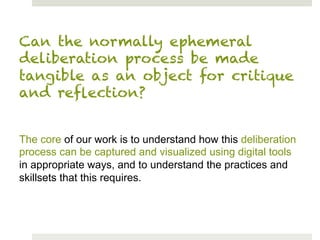 Can the normally ephemeral
deliberation process be made
tangible as an object for critique
and reﬂection?


The core of our work is to understand how this deliberation
process can be captured and visualized using digital tools
in appropriate ways, and to understand the practices and
skillsets that this requires.
 
