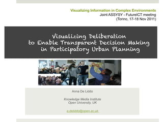 Visualizing Information in Complex Environments
                               Joint ASSYSY - FutureICT meeting
                                         (Torino, 17-18 Nov 2011)



        Visualizing Deliberation
to Enable Transparent Decision Making
    in Participatory Urban Planning




               Anna De Liddo

          Knowledge Media Institute
            Open University, UK

           a.deliddo@open.ac.uk
 