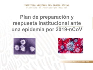 Ciudad de México, enero 28 de 2020
Plan de preparación y
respuesta institucional ante
una epidemia por 2019-nCoV
INSTITUTO MEXICANO DEL SEGURO SOCIAL
Dirección de Prestaciones Médicas
 