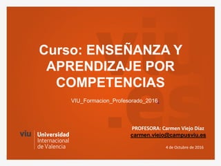 Curso: ENSEÑANZA Y
APRENDIZAJE POR
COMPETENCIAS
4 de Octubre de 2016
VIU_Formacion_Profesorado_2016:
PROFESORA: Carmen Viejo Díaz
carmen.viejo@campusviu.es
 