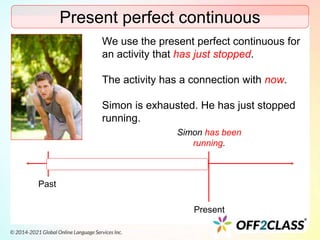 Present perfect continuous
We use the present perfect continuous for
an activity that has just stopped.
The activity has a connection with now.
Simon is exhausted. He has just stopped
running.
Past
Present
Simon has been
running.
 