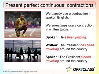 Present perfect continuous: contractions
We usually use a contraction in
spoken English.
We sometimes use a contraction
in written English.
Spoken: He’s been jogging.
Written: The President has been
travelling around the country.
Spoken: The President’s been
travelling around the country.
 