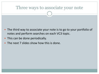 Three ways to associate your note
 The third way to associate your note is to go to your portfolio of
notes and perform searches on each VC3 topic.
 This can be done periodically.
 The next 7 slides show how this is done.
 