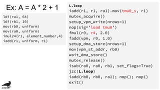 Ex: A = A * 2 + 1
ldi(ra1, 64)
ldi(rb1, 16)
mov(rb0, uniform)
mov(ra0, uniform)
imul24(r1, element_number,4)
iadd(r1, uniform, r1)
L.loop
iadd(r1, r1, ra1).mov(tmu0_s, r1)
mutex_acquire()
setup_vpm_write(nrows=1)
nop(sig=’load tmu0’)
fmul(r0, r4, 2.0)
fadd(vpm, r0, 1.0)
setup_dma_store(nrows=1)
mov(vpm_st_addr, rb0)
wait_dma_store()
mutex_release()
isub(ra0, ra0, rb1, set_flags=True)
jzc(L.loop)
iadd(rb0, rb0, ra1); nop(); nop()
exit()
 