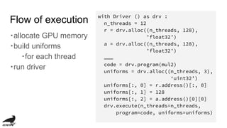 Flow of execution
・allocate GPU memory
・build uniforms
・for each thread
・run driver
with Driver () as drv :
n_threads = 12
r = drv.alloc((n_threads, 128),
’float32’)
a = drv.alloc((n_threads, 128),
’float32’)
………
code = drv.program(mul2)
uniforms = drv.alloc((n_threads, 3),
‘uint32’)
uniforms[:, 0] = r.address()[:, 0]
uniforms[:, 1] = 128
uniforms[:, 2] = a.address()[0][0]
drv.execute(n_threads=n_threads,
program=code, uniforms=uniforms)
 
