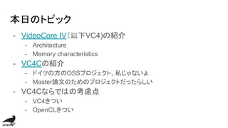 本日のトピック
- VideoCore IV（以下VC4)の紹介
- Architecture
- Memory characteristics
- VC4Cの紹介
- ドイツの方のOSSプロジェクト、私じゃないよ
- Master論文のためのプロジェクトだったらしい
- VC4Cならではの考慮点
- VC4きつい
- OpenCLきつい
 