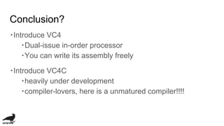 Conclusion?
・Introduce VC4
・Dual-issue in-order processor
・You can write its assembly freely
・Introduce VC4C
・heavily under development
・compiler-lovers, here is a unmatured compiler!!!!
 