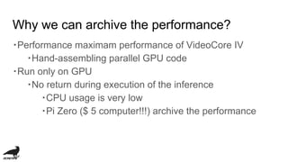 Why we can archive the performance?
・Performance maximam performance of VideoCore IV
・Hand-assembling parallel GPU code
・Run only on GPU
・No return during execution of the inference
・CPU usage is very low
・Pi Zero ($ 5 computer!!!) archive the performance
 