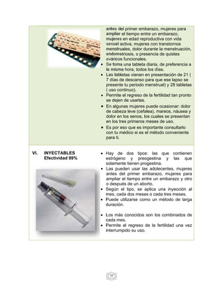antes del primer embarazo, mujeres para 
ampliar el tiempo entre un embarazo, 
mujeres en edad reproductiva con vida 
sexual activa, mujeres con transtornos 
menstruales, dolor durante la menstruación, 
endometriosis, o presencia de quistes 
ováricos funcionales. 
 Se toma una tableta diaria, de preferencia a 
la misma hora, todos los días. 
 Las tabletas vienen en presentación de 21 ( 
7 días de descanso para que ese lapso se 
presente tu periodo menstrual) y 28 tabletas 
( uso continuo). 
 Permite el regreso de la fertilidad tan pronto 
se dejen de usarlas. 
 En algunas mujeres puede ocasionar: dolor 
de cabeza leve (cefalea), mareos, náusea y 
dolor en los senos, los cuales se presentan 
en los tres primeros meses de uso. 
 Es por eso que es importante consultarlo 
con tu médico si es el método conveniente 
para ti. 
29 
VI. INYECTABLES 
Efectividad 99% 
 Hay de dos tipos: las que contienen 
estrógeno y preogestina y las que 
solamente tienen progestina. 
 Las pueden usar las adolecentes, mujeres 
antes del primer embarazo, mujeres para 
ampliar el tiempo entre un embarazo y otro 
o después de un aborto. 
 Según el tipo, se aplica una inyección al 
mes, cada dos meses o cada tres meses. 
 Puede utilizarse como un método de larga 
duración. 
 Los más conocidos son los combinados de 
cada mes. 
 Permite el regreso de la fertilidad una vez 
interrumpido su uso. 
 