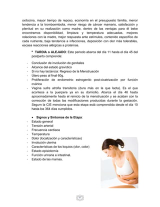 oxitocina, mayor tiempo de reposo, economía en el presupuesto familia, menor 
tendencia a la tromboembolia, menor riesgo de cáncer mamario, satisfacción y 
plenitud en su realización como madre, dentro de las ventajas para él bebe 
encontramos disponibilidad, limpieza y temperatura adecuadas, mejores 
relaciones con la madre, mejor respuesta ante estímulos, contenido específico de 
cada nutriente, baja tendencia a infecciones, deposición con olor más tolerables, 
escasa reacciones alérgicas a proteínas. 
º TARDIA o ALEJADO: Este periodo abarca del día 11 hasta el día 45 del 
postparto comprende: 
‐ Conclusión de involución de genitales 
‐ Alcance del estado gravídico 
‐ Si no hay lactancia: Regreso de la Menstruación 
‐ Útero peso al final 60g. 
‐ Proliferación de endometrio estrogenito post-cicatrización por función 
67 
ovárica 
‐ Vagina sufre atrofia transitoria (dura más en la que lacta). Es el que 
acontece a la puerpera ya en su domicilio. Abarca el día 46 hasta 
aproximadamente hasta el reinicio de la menstruación y se acaban con la 
corrección de todas las modificaciones producidas durante la gestación. 
Segurn la CIE menciona que esta etapa está comprendida desde el día 10 
hasta los 364 días cumplidos. 
 Signos y Síntomas de la Etapa: 
‐ Estado general 
‐ Tensión arterial 
‐ Frecuencia cardiaca 
‐ Temperatura 
‐ Dolor (localización y características) 
‐ Involución uterina 
‐ Características de los loquios (olor, color) 
‐ Estado episiotomía 
‐ Función urinaria e intestinal. 
‐ Estado de las mamas. 
 