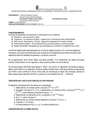 INSTITUTO POLITÉCNICO NACIONAL
UNIDAD PROFESIONAL INTERDISCIPLINARIA DE INGENIERÍA Y CIENCIAS SOCIALES Y ADMINISTRATIVAS
INTEGRANTES:

Apolinar Crisóstomo Jessica
Camacho Flores Sarahí Montserrat
Hernández González Ivonne Valeria
Lozada Pérez Yareli Guadalupe
TEMAS: ALGORITMO DSA
FECHA DE EXPOSICIÓN:20 DE NOVIEMBRE DE 2013

Coordinador de equipo

FUNCIONAMIENTO

Formas de autenticar una persona o información en un sistema
★
★
★
★
★

Password: uso de usuario y clave
Checksum: un checksum inválido sugiere que la información esta comprometida
CRC (Cyclic Redundancy Check): asegura la integridad de la fuente recibida.
Public Key Encryption : una combinación de una llave pública y una llave privada
Digital Certificates: Otorgadas por las autoridades que certifican la integridad de un sitio

Una firma digital está representada por un hilo de dígitos binarios. En una firma digital se
contienen una serie de parámetros que autentican la integridad de la fuente firmada. Este
algoritmo tiene la habilidad de generar y verificar una firma.
En la generación de la firma utiliza una llave privada. Y la verificación se utiliza una llave
pública. Estas llaves no son iguales y cada usuario posee un par de llaves.
El funcionamiento del DSA está ligado a SHA-1 el cual es un algoritmo de Hashing seguro.
Mejor dicho DSA es un algoritmo de llave pública (Public key); esta llave pública es generada
por SHA-1 para verificar la firma. Para esto se recomputa el hash del mensaje usando la
llave publica para descifrar la firma. La llave es una variable de 512 – 1024 bits

CREACIÓN DEL PAR CLAVE PÚBLICA-CLAVE PRIVADA

El algoritmo de generación de claves es el siguiente:
1. Seleccionar un número primo q tal que 2159< q < 2160.
2. Escoger t tal que 0 ≤ t ≤ 8, y seleccionar un número primo p tal que 2511+64t< p <
2512+64t, y que además q sea divisor de (p - 1).
3. Seleccionar un elemento g Î Z*p y calcular α = g(p-1)/q mod p.
4. Si α = 1 volver al paso 3.
5. Seleccionar un número entero aleatorio a, tal que 1 ≤ a ≤ q - 1
6. Calcular y = αa mod p.
7. La clave pública es (p, q, α, y). La clave privada es a.
GENERACIÓN DE LA FIRMA DIGITAL

 