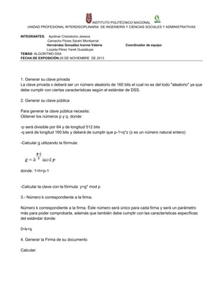 INSTITUTO POLITÉCNICO NACIONAL
UNIDAD PROFESIONAL INTERDISCIPLINARIA DE INGENIERÍA Y CIENCIAS SOCIALES Y ADMINISTRATIVAS
INTEGRANTES:

Apolinar Crisóstomo Jessica
Camacho Flores Sarahí Montserrat
Hernández González Ivonne Valeria
Lozada Pérez Yareli Guadalupe
TEMAS: ALGORITMO DSA
FECHA DE EXPOSICIÓN:20 DE NOVIEMBRE DE 2013

Coordinador de equipo

1. Generar su clave privada
La clave privada x deberá ser un número aleatorio de 160 bits el cual no es del todo "aleatorio" ya que
debe cumplir con ciertas características según el estándar de DSS.
2. Generar su clave pública
Para generar la clave pública necesita:
Obtener los números p y q, donde:
-p será divisible por 64 y de longitud 512 bits
-q será de longitud 160 bits y deberá de cumplir que p-1=q*z (z es un número natural entero)
-Calcular g utilizando la fórmula:

donde: 1<h<p-1

-Calcular la clave con la fórmula: y=g* mod p
3.- Número k correspondiente a la firma.
Número k correspondiente a la firma. Éste número será único para cada firma y será un parámetro
más para poder comprobarla, además que también debe cumplir con las características específicas
del estándar donde:
0<k<q
4. Generar la Firma de su documento
Calcular:

 