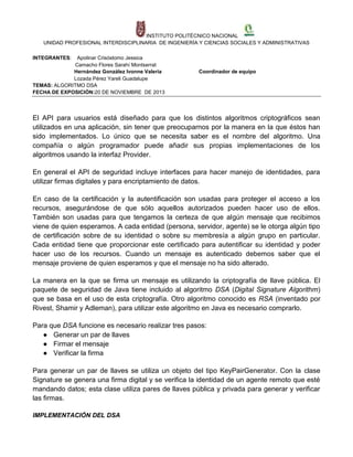 INSTITUTO POLITÉCNICO NACIONAL
UNIDAD PROFESIONAL INTERDISCIPLINARIA DE INGENIERÍA Y CIENCIAS SOCIALES Y ADMINISTRATIVAS
INTEGRANTES:

Apolinar Crisóstomo Jessica
Camacho Flores Sarahí Montserrat
Hernández González Ivonne Valeria
Lozada Pérez Yareli Guadalupe
TEMAS: ALGORITMO DSA
FECHA DE EXPOSICIÓN:20 DE NOVIEMBRE DE 2013

Coordinador de equipo

El API para usuarios está diseñado para que los distintos algoritmos criptográficos sean
utilizados en una aplicación, sin tener que preocuparnos por la manera en la que éstos han
sido implementados. Lo único que se necesita saber es el nombre del algoritmo. Una
compañía o algún programador puede añadir sus propias implementaciones de los
algoritmos usando la interfaz Provider.
En general el API de seguridad incluye interfaces para hacer manejo de identidades, para
utilizar firmas digitales y para encriptamiento de datos.
En caso de la certificación y la autentificación son usadas para proteger el acceso a los
recursos, asegurándose de que sólo aquellos autorizados pueden hacer uso de ellos.
También son usadas para que tengamos la certeza de que algún mensaje que recibimos
viene de quien esperamos. A cada entidad (persona, servidor, agente) se le otorga algún tipo
de certificación sobre de su identidad o sobre su membresía a algún grupo en particular.
Cada entidad tiene que proporcionar este certificado para autentificar su identidad y poder
hacer uso de los recursos. Cuando un mensaje es autenticado debemos saber que el
mensaje proviene de quien esperamos y que el mensaje no ha sido alterado.
La manera en la que se firma un mensaje es utilizando la criptografía de llave pública. El
paquete de seguridad de Java tiene incluido al algoritmo DSA (Digital Signature Algorithm)
que se basa en el uso de esta criptografía. Otro algoritmo conocido es RSA (inventado por
Rivest, Shamir y Adleman), para utilizar este algoritmo en Java es necesario comprarlo.
Para que DSA funcione es necesario realizar tres pasos:
● Generar un par de llaves
● Firmar el mensaje
● Verificar la firma
Para generar un par de llaves se utiliza un objeto del tipo KeyPairGenerator. Con la clase
Signature se genera una firma digital y se verifica la identidad de un agente remoto que esté
mandando datos; esta clase utiliza pares de llaves pública y privada para generar y verificar
las firmas.
IMPLEMENTACIÓN DEL DSA

 