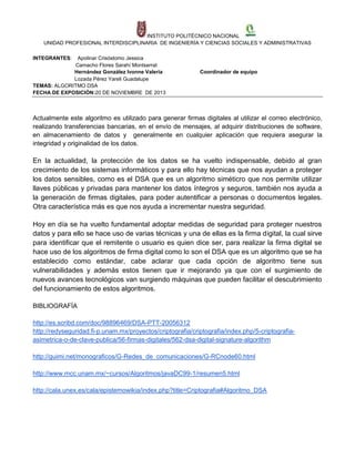 INSTITUTO POLITÉCNICO NACIONAL
UNIDAD PROFESIONAL INTERDISCIPLINARIA DE INGENIERÍA Y CIENCIAS SOCIALES Y ADMINISTRATIVAS
INTEGRANTES:

Apolinar Crisóstomo Jessica
Camacho Flores Sarahí Montserrat
Hernández González Ivonne Valeria
Lozada Pérez Yareli Guadalupe
TEMAS: ALGORITMO DSA
FECHA DE EXPOSICIÓN:20 DE NOVIEMBRE DE 2013

Coordinador de equipo

Actualmente este algoritmo es utilizado para generar firmas digitales al utilizar el correo electrónico,
realizando transferencias bancarias, en el envío de mensajes, al adquirir distribuciones de software,
en almacenamiento de datos y generalmente en cualquier aplicación que requiera asegurar la
integridad y originalidad de los datos.

En la actualidad, la protección de los datos se ha vuelto indispensable, debido al gran
crecimiento de los sistemas informáticos y para ello hay técnicas que nos ayudan a proteger
los datos sensibles, como es el DSA que es un algoritmo siméticro que nos permite utilizar
llaves públicas y privadas para mantener los datos íntegros y seguros, también nos ayuda a
la generación de firmas digitales, para poder autentificar a personas o documentos legales.
Otra característica más es que nos ayuda a incrementar nuestra seguridad.
Hoy en día se ha vuelto fundamental adoptar medidas de seguridad para proteger nuestros
datos y para ello se hace uso de varias técnicas y una de ellas es la firma digital, la cual sirve
para identificar que el remitente o usuario es quien dice ser, para realizar la firma digital se
hace uso de los algoritmos de firma digital como lo son el DSA que es un algoritmo que se ha
establecido como estándar, cabe aclarar que cada opción de algoritmo tiene sus
vulnerabilidades y además estos tienen que ir mejorando ya que con el surgimiento de
nuevos avances tecnológicos van surgiendo máquinas que pueden facilitar el descubrimiento
del funcionamiento de estos algoritmos.
BIBLIOGRAFÍA
http://es.scribd.com/doc/98896469/DSA-PTT-20056312
http://redyseguridad.fi-p.unam.mx/proyectos/criptografia/criptografia/index.php/5-criptografiaasimetrica-o-de-clave-publica/56-firmas-digitales/562-dsa-digital-signature-algorithm
http://guimi.net/monograficos/G-Redes_de_comunicaciones/G-RCnode60.html
http://www.mcc.unam.mx/~cursos/Algoritmos/javaDC99-1/resumen5.html
http://cala.unex.es/cala/epistemowikia/index.php?title=Criptografia#Algoritmo_DSA

 