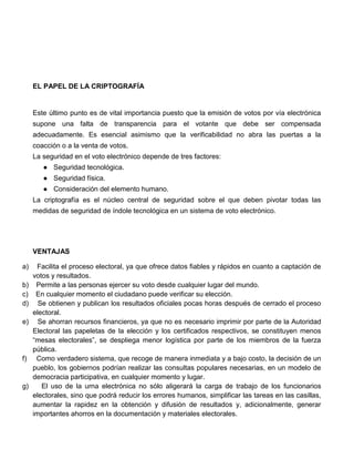 EL PAPEL DE LA CRIPTOGRAFÍA

Este último punto es de vital importancia puesto que la emisión de votos por vía electrónica
supone una falta de transparencia para el votante que debe ser compensada
adecuadamente. Es esencial asimismo que la verificabilidad no abra las puertas a la
coacción o a la venta de votos.
La seguridad en el voto electrónico depende de tres factores:
● Seguridad tecnológica.
● Seguridad física.
● Consideración del elemento humano.
La criptografía es el núcleo central de seguridad sobre el que deben pivotar todas las
medidas de seguridad de índole tecnológica en un sistema de voto electrónico.

VENTAJAS
a)
b)
c)
d)
e)

f)

g)

Facilita el proceso electoral, ya que ofrece datos fiables y rápidos en cuanto a captación de
votos y resultados.
Permite a las personas ejercer su voto desde cualquier lugar del mundo.
En cualquier momento el ciudadano puede verificar su elección.
Se obtienen y publican los resultados oficiales pocas horas después de cerrado el proceso
electoral.
Se ahorran recursos financieros, ya que no es necesario imprimir por parte de la Autoridad
Electoral las papeletas de la elección y los certificados respectivos, se constituyen menos
“mesas electorales”, se despliega menor logística por parte de los miembros de la fuerza
pública.
Como verdadero sistema, que recoge de manera inmediata y a bajo costo, la decisión de un
pueblo, los gobiernos podrían realizar las consultas populares necesarias, en un modelo de
democracia participativa, en cualquier momento y lugar.
El uso de la urna electrónica no sólo aligerará la carga de trabajo de los funcionarios
electorales, sino que podrá reducir los errores humanos, simplificar las tareas en las casillas,
aumentar la rapidez en la obtención y difusión de resultados y, adicionalmente, generar
importantes ahorros en la documentación y materiales electorales.

 