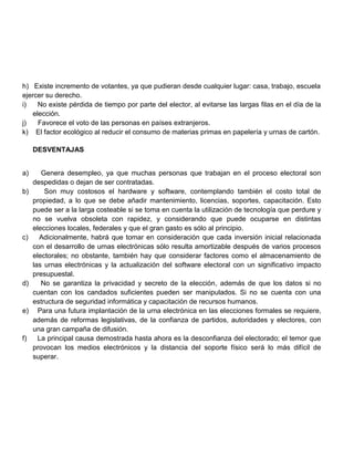 h) Existe incremento de votantes, ya que pudieran desde cualquier lugar: casa, trabajo, escuela
ejercer su derecho.
i)
No existe pérdida de tiempo por parte del elector, al evitarse las largas filas en el día de la
elección.
j)
Favorece el voto de las personas en países extranjeros.
k) El factor ecológico al reducir el consumo de materias primas en papelería y urnas de cartón.
DESVENTAJAS
a)
b)

c)

d)

e)

f)

Genera desempleo, ya que muchas personas que trabajan en el proceso electoral son
despedidas o dejan de ser contratadas.
Son muy costosos el hardware y software, contemplando también el costo total de
propiedad, a lo que se debe añadir mantenimiento, licencias, soportes, capacitación. Esto
puede ser a la larga costeable si se toma en cuenta la utilización de tecnología que perdure y
no se vuelva obsoleta con rapidez, y considerando que puede ocuparse en distintas
elecciones locales, federales y que el gran gasto es sólo al principio.
Adicionalmente, habrá que tomar en consideración que cada inversión inicial relacionada
con el desarrollo de urnas electrónicas sólo resulta amortizable después de varios procesos
electorales; no obstante, también hay que considerar factores como el almacenamiento de
las urnas electrónicas y la actualización del software electoral con un significativo impacto
presupuestal.
No se garantiza la privacidad y secreto de la elección, además de que los datos si no
cuentan con los candados suficientes pueden ser manipulados. Si no se cuenta con una
estructura de seguridad informática y capacitación de recursos humanos.
Para una futura implantación de la urna electrónica en las elecciones formales se requiere,
además de reformas legislativas, de la confianza de partidos, autoridades y electores, con
una gran campaña de difusión.
La principal causa demostrada hasta ahora es la desconfianza del electorado; el temor que
provocan los medios electrónicos y la distancia del soporte físico será lo más difícil de
superar.

 