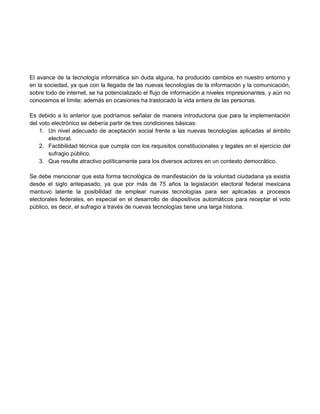 El avance de la tecnología informática sin duda alguna, ha producido cambios en nuestro entorno y
en la sociedad, ya que con la llegada de las nuevas tecnologías de la información y la comunicación,
sobre todo de internet, se ha potencializado el flujo de información a niveles impresionantes, y aún no
conocemos el límite; además en ocasiones ha trastocado la vida entera de las personas.
Es debido a lo anterior que podríamos señalar de manera introductoria que para la implementación
del voto electrónico se debería partir de tres condiciones básicas:
1. Un nivel adecuado de aceptación social frente a las nuevas tecnologías aplicadas al ámbito
electoral.
2. Factibilidad técnica que cumpla con los requisitos constitucionales y legales en el ejercicio del
sufragio público.
3. Que resulte atractivo políticamente para los diversos actores en un contexto democrático.
Se debe mencionar que esta forma tecnológica de manifestación de la voluntad ciudadana ya existía
desde el siglo antepasado, ya que por más de 75 años la legislación electoral federal mexicana
mantuvo latente la posibilidad de emplear nuevas tecnologías para ser aplicadas a procesos
electorales federales, en especial en el desarrollo de dispositivos automáticos para receptar el voto
público, es decir, el sufragio a través de nuevas tecnologías tiene una larga historia.

 