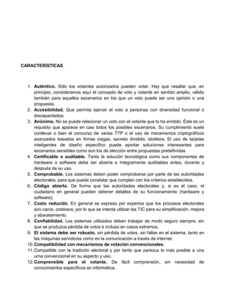 CARACTERÍSTICAS

1. Auténtico. Sólo los votantes autorizados pueden votar. Hay que resaltar que, en
principio, consideramos aquí el concepto de voto y votante en sentido amplio, válido
también para aquellos escenarios en los que un voto puede ser una opinión o una
propuesta.
2. Accesibilidad. Que permita ejercer el voto a personas con diversidad funcional o
discapacitados.
3. Anónimo. No se puede relacionar un voto con el votante que lo ha emitido. Éste es un
requisito que aparece en casi todos los posibles escenarios. Su cumplimiento suele
conllevar o bien el concurso de varias TTP o el uso de mecanismos criptográficos
avanzados basados en firmas ciegas, secreto dividido, etcétera. El uso de tarjetas
inteligentes de diseño específico puede aportar soluciones interesantes para
escenarios sensibles como son los de elección entre propuestas predefinidas.
4. Certificable o auditable. Tanto la solución tecnológica como sus componentes de
hardware o software debe ser abierta e íntegramente auditables antes, durante y
después de su uso.
5. Comprobable. Los sistemas deben poder comprobarse por parte de las autoridades
electorales, para que pueda constatar que cumplen con los criterios establecidos.
6. Código abierto. De forma que las autoridades electorales y, si es el caso, el
ciudadano en general puedan obtener detalles de su funcionamiento (hardware y
software).
7. Costo reducido. En general se expresa por expertos que los procesos electorales
son caros, costosos; por lo que se intenta utilizar las TIC para su simplificación, mejora
y abaratamiento.
8. Confiabilidad. Los sistemas utilizados deben trabajar de modo seguro siempre, sin
que se produzca pérdida de votos e incluso en casos extremos.
9. El sistema debe ser robusto, sin pérdida de votos, sin fallas en el sistema, tanto en
las máquinas servidores como en la comunicación a través de internet.
10. Compatibilidad con mecanismos de votación convencionales.
11. Compatible con la tradición electoral y por tanto que parezca lo más posible a una
urna convencional en su aspecto y uso.
12. Comprensible para el votante. De fácil comprensión, sin necesidad de
conocimientos específicos en informática.

 