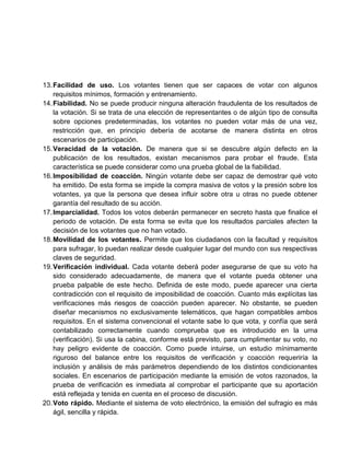 13. Facilidad de uso. Los votantes tienen que ser capaces de votar con algunos
requisitos mínimos, formación y entrenamiento.
14. Fiabilidad. No se puede producir ninguna alteración fraudulenta de los resultados de
la votación. Si se trata de una elección de representantes o de algún tipo de consulta
sobre opciones predeterminadas, los votantes no pueden votar más de una vez,
restricción que, en principio debería de acotarse de manera distinta en otros
escenarios de participación.
15. Veracidad de la votación. De manera que si se descubre algún defecto en la
publicación de los resultados, existan mecanismos para probar el fraude. Esta
característica se puede considerar como una prueba global de la fiabilidad.
16. Imposibilidad de coacción. Ningún votante debe ser capaz de demostrar qué voto
ha emitido. De esta forma se impide la compra masiva de votos y la presión sobre los
votantes, ya que la persona que desea influir sobre otra u otras no puede obtener
garantía del resultado de su acción.
17. Imparcialidad. Todos los votos deberán permanecer en secreto hasta que finalice el
periodo de votación. De esta forma se evita que los resultados parciales afecten la
decisión de los votantes que no han votado.
18. Movilidad de los votantes. Permite que los ciudadanos con la facultad y requisitos
para sufragar, lo puedan realizar desde cualquier lugar del mundo con sus respectivas
claves de seguridad.
19. Verificación individual. Cada votante deberá poder asegurarse de que su voto ha
sido considerado adecuadamente, de manera que el votante pueda obtener una
prueba palpable de este hecho. Definida de este modo, puede aparecer una cierta
contradicción con el requisito de imposibilidad de coacción. Cuanto más explícitas las
verificaciones más riesgos de coacción pueden aparecer. No obstante, se pueden
diseñar mecanismos no exclusivamente telemáticos, que hagan compatibles ambos
requisitos. En el sistema convencional el votante sabe lo que vota, y confía que será
contabilizado correctamente cuando comprueba que es introducido en la urna
(verificación). Si usa la cabina, conforme está previsto, para cumplimentar su voto, no
hay peligro evidente de coacción. Como puede intuirse, un estudio mínimamente
riguroso del balance entre los requisitos de verificación y coacción requeriría la
inclusión y análisis de más parámetros dependiendo de los distintos condicionantes
sociales. En escenarios de participación mediante la emisión de votos razonados, la
prueba de verificación es inmediata al comprobar el participante que su aportación
está reflejada y tenida en cuenta en el proceso de discusión.
20. Voto rápido. Mediante el sistema de voto electrónico, la emisión del sufragio es más
ágil, sencilla y rápida.

 