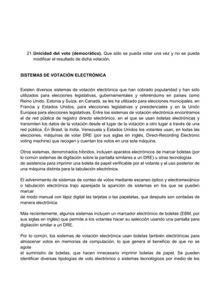 21. Unicidad del voto (democrático). Que sólo se pueda votar una vez y no se pueda
modificar el resultado de dicha votación.

SISTEMAS DE VOTACIÓN ELECTRÓNICA
Existen diversos sistemas de votación electrónica que han cobrado popularidad y han sido
utilizados para elecciones legislativas, gubernamentales y referéndums en países como
Reino Unido, Estonia y Suiza; en Canadá, se les ha utilizado para elecciones municipales, en
Francia y Estados Unidos, para elecciones legislativas y presidenciales y en la Unión
Europea para elecciones legislativas. Entre los sistemas de votación electrónica encontramos
el de red pública de registro directo electrónico, en el que se usan boletas electrónicas y
transmiten los datos de la votación desde el lugar de la votación a otro lugar a través de una
red pública. En Brasil, la India, Venezuela y Estados Unidos los votantes usan, en todas las
elecciones, máquinas de votar DRE (por sus siglas en inglés, Direct-Recording Electronic
voting machine) que recogen y cuentan los votos en una sola máquina.
Otros sistemas, denominados híbridos, incluyen aparatos electrónicos de marcar boletas (por
lo común sistemas de digitación sobre la pantalla similares a un DRE) u otras tecnologías
de asistencia para imprimir una boleta de papel verificable por el votante y el uso posterior de
una máquina distinta para la tabulación electrónica.
El advenimiento de sistemas de conteo de votos mediante escaneo óptico y electromecánico
o tabulación electrónica trajo aparejada la aparición de sistemas en los que se pueden
marcar
de modo manual con lápiz digital las tarjetas o las papeletas, que después son contadas de
manera electrónica.
Más recientemente, algunos sistemas incluyen un marcador electrónico de boletas (EBM, por
sus siglas en inglés) que permite a los votantes hacer su selección usando una pantalla para
digitación similar a un DRE.
Por lo común, los sistemas de votación electrónica usan boletas también electrónicas para
almacenar votos en memorias de computación, lo que genera el beneficio de que no se
agote
el suministro de boletas, que hacen innecesario imprimir boletas de papel. Se pueden
identificar diversas tipologías de voto electrónico o sistemas tecnológicos por medio de los

 