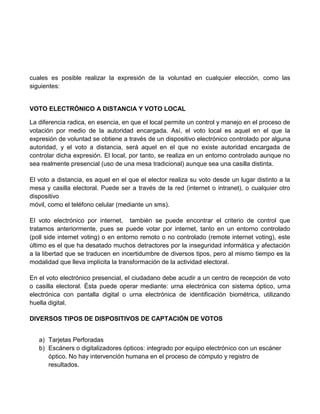 cuales es posible realizar la expresión de la voluntad en cualquier elección, como las
siguientes:

VOTO ELECTRÓNICO A DISTANCIA Y VOTO LOCAL
La diferencia radica, en esencia, en que el local permite un control y manejo en el proceso de
votación por medio de la autoridad encargada. Así, el voto local es aquel en el que la
expresión de voluntad se obtiene a través de un dispositivo electrónico controlado por alguna
autoridad, y el voto a distancia, será aquel en el que no existe autoridad encargada de
controlar dicha expresión. El local, por tanto, se realiza en un entorno controlado aunque no
sea realmente presencial (uso de una mesa tradicional) aunque sea una casilla distinta.
El voto a distancia, es aquel en el que el elector realiza su voto desde un lugar distinto a la
mesa y casilla electoral. Puede ser a través de la red (internet o intranet), o cualquier otro
dispositivo
móvil, como el teléfono celular (mediante un sms).
El voto electrónico por internet, también se puede encontrar el criterio de control que
tratamos anteriormente, pues se puede votar por internet, tanto en un entorno controlado
(poll side internet voting) o en entorno remoto o no controlado (remote internet voting), este
último es el que ha desatado muchos detractores por la inseguridad informática y afectación
a la libertad que se traducen en incertidumbre de diversos tipos, pero al mismo tiempo es la
modalidad que lleva implícita la transformación de la actividad electoral.
En el voto electrónico presencial, el ciudadano debe acudir a un centro de recepción de voto
o casilla electoral. Ésta puede operar mediante: urna electrónica con sistema óptico, urna
electrónica con pantalla digital o urna electrónica de identificación biométrica, utilizando
huella digital.
DIVERSOS TIPOS DE DISPOSITIVOS DE CAPTACIÓN DE VOTOS
a) Tarjetas Perforadas
b) Escáners o digitalizadores ópticos: integrado por equipo electrónico con un escáner
óptico. No hay intervención humana en el proceso de cómputo y registro de
resultados.

 