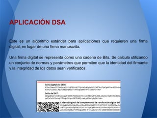 APLICACIÓN DSA
Este es un algoritmo estándar para aplicaciones que requieren una firma
digital, en lugar de una firma manuscrita.
Una firma digital se representa como una cadena de Bits. Se calcula utilizando
un conjunto de normas y parámetros que permiten que la identidad del firmante
y la integridad de los datos sean verificados.

 