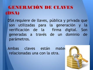 GENERACIÓN DE CLAVES
(DSA)
DSA requiere de llaves,
son utilizadas para
verificación de la
generadas a través
parámetros.

pública y privada que
la generación y la
firma digital. Son
de un dominio de

Ambas claves están matemáticamente
relacionadas una con la otra.

 