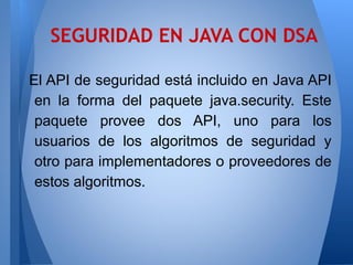 SEGURIDAD EN JAVA CON DSA
El API de seguridad está incluido en Java API
en la forma del paquete java.security. Este
paquete provee dos API, uno para los
usuarios de los algoritmos de seguridad y
otro para implementadores o proveedores de
estos algoritmos.

 