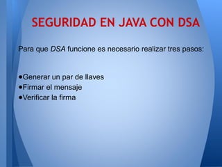 SEGURIDAD EN JAVA CON DSA
Para que DSA funcione es necesario realizar tres pasos:

●Generar un par de llaves
●Firmar el mensaje
●Verificar la firma

 