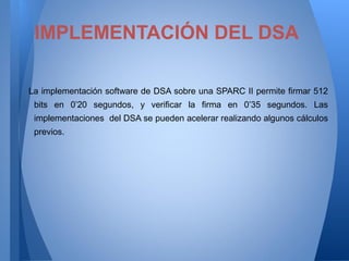 IMPLEMENTACIÓN DEL DSA
La implementación software de DSA sobre una SPARC II permite firmar 512
bits en 0’20 segundos, y verificar la firma en 0’35 segundos. Las
implementaciones del DSA se pueden acelerar realizando algunos cálculos
previos.

 