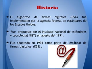 Historia
★ El algoritmo de firmas digitales (DSA) fue
implementado por la agencia federal de estándares de
los Estados Unidos.
★ Fue propuesto por el Instituto nacional de estándares
y tecnología( NIST) en agosto del 1991.
★ Fue adoptado en 1993 como parte del estándar de
firmas digitales (DSS) .

 