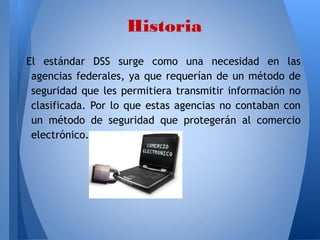 Historia
El estándar DSS surge como una necesidad en las
agencias federales, ya que requerían de un método de
seguridad que les permitiera transmitir información no
clasificada. Por lo que estas agencias no contaban con
un método de seguridad que protegerán al comercio
electrónico.

 