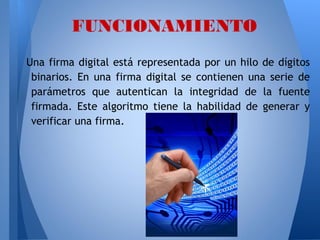 FUNCIONAMIENTO
Una firma digital está representada por un hilo de dígitos
binarios. En una firma digital se contienen una serie de
parámetros que autentican la integridad de la fuente
firmada. Este algoritmo tiene la habilidad de generar y
verificar una firma.

 