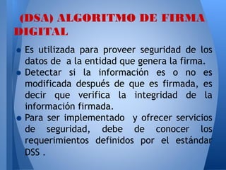 (DSA) ALGORITMO DE FIRMA
DIGITAL

• Es utilizada para proveer seguridad de los
datos de a la entidad que genera la firma.
• Detectar si la información es o no es

•

modificada después de que es firmada, es
decir que verifica la integridad de la
información firmada.
Para ser implementado y ofrecer servicios
de seguridad, debe de conocer los
requerimientos definidos por el estándar
DSS .

 