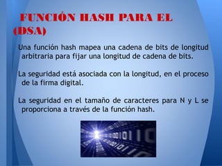 FUNCIÓN HASH PARA EL
(DSA)
Una función hash mapea una cadena de bits de longitud
arbitraria para fijar una longitud de cadena de bits.
La seguridad está asociada con la longitud, en el proceso
de la firma digital.
La seguridad en el tamaño de caracteres para N y L se
proporciona a través de la función hash.

 