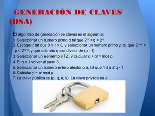 GENERACIÓN DE CLAVES
(DSA)
El algoritmo de generación de claves es el siguiente:
1. Seleccionar un número primo q tal que 2159 < q < 2160.
2. Escoger t tal que 0 ≤ t ≤ 8, y seleccionar un número primo p tal que 2511+64t <
p < 2512+64t, y que además q sea divisor de (p - 1).
3. Seleccionar un elemento g Î Z*p y calcular α = g(p-1)/q mod p.
4. Si α = 1 volver al paso 3.
5. Seleccionar un número entero aleatorio a, tal que 1 ≤ a ≤ q - 1
6. Calcular y = αa mod p.
7. La clave pública es (p, q, α, y). La clave privada es a.

 