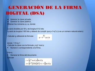 GENERACIÓN DE LA FIRMA
DIGITAL (DSA)
•
•

Generar la clave privada.
Generar la clave pública.
Obtener los números p y q, donde:
-p será divisible por 64 y de longitud 512 bits
-q será de longitud 160 bits y deberá de cumplir que p-1=q*z (z es un número natural entero)
-Calcular g utilizando la fórmula:

donde: 1<h<p-1
-Calcular la clave con la fórmula: y=g* mod p
Número k correspondiente a la firma.

•

0<k<q
Generar la firma del documento
Calcular

•

 