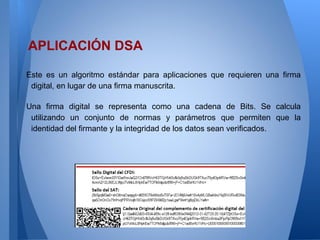 APLICACIÓN DSA
Este es un algoritmo estándar para aplicaciones que requieren una firma
digital, en lugar de una firma manuscrita.
Una firma digital se representa como una cadena de Bits. Se calcula
utilizando un conjunto de normas y parámetros que permiten que la
identidad del firmante y la integridad de los datos sean verificados.

 