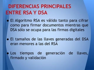 DIFERENCIAS PRINCIPALES
ENTRE RSA Y DSA

• El Algoritmo RSA es válido tanto para cifrar

como para firmar documentos mientras que
DSA sólo se ocupa para las firmas digitales

• El tamaños de las llaves generadas del DSA
eran menores a las del RSA

• Los

tiempos de generación de llaves,
firmado y validación

 
