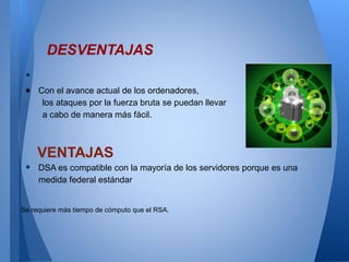 DESVENTAJAS
•
● Con el avance actual de los ordenadores,
los ataques por la fuerza bruta se puedan llevar
a cabo de manera más fácil.

•

VENTAJAS
DSA es compatible con la mayoría de los servidores porque es una
medida federal estándar

Se requiere más tiempo de cómputo que el RSA.

 