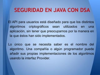 SEGURIDAD EN JAVA CON DSA
El API para usuarios está diseñado para que los distintos
algoritmos criptográficos sean utilizados en una
aplicación, sin tener que preocuparnos por la manera en
la que éstos han sido implementados.
Lo único que se necesita saber es el nombre del
algoritmo. Una compañía o algún programador puede
añadir sus propias implementaciones de los algoritmos
usando la interfaz Provider.

 